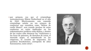  por primera vez por el criminólogo
norteamericano Edwin Sutherland en el año
de 1943. Efectivamente, este conocido
criminólogo señala un sin número de
conductas que considera como "delitos de
cuello blanco", aun cuando muchas de estas
conductas no están tipificadas en los
ordenamientos jurídicos como delitos, y dentro
de las cuales cabe destacar las "violaciones a
las leyes de patentes, de derechos de autor, el
mercado negro, el contrabando en las
empresas, la evasión de impuestos, las
quiebras fraudulentas, corrupción de altos
funcionarios, entre otros".
 