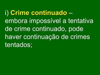 i)   Crime continuado  – embora impossível a tentativa de crime continuado, pode haver continuação de crimes tentados; 