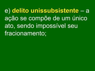 e)   delito unissubsistente   – a ação se compõe de um único ato, sendo impossível seu fracionamento; 