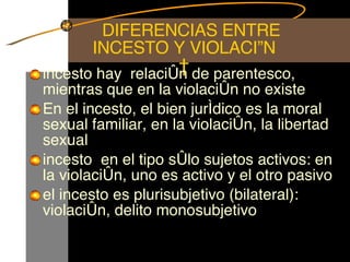   DIFERENCIAS ENTRE INCESTO Y VIOLACIÓN   incesto hay  relación de parentesco, mientras que en la violación no existe  En el incesto, el bien jurídico es la moral sexual familiar, en la violación, la libertad sexual  incesto  en el tipo sólo sujetos activos: en la violación, uno es activo y el otro pasivo  el incesto es plurisubjetivo (bilateral): violación, delito monosubjetivo 