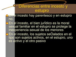   Diferencias entre incesto y estupro En el incesto hay parentesco y en estupro no. En el incesto, el bien jurídico es la moral sexual familiar en el estupro se protege la inexperiencia sexual de los menores  En el incesto, los sujetos señalados en el tipo son sujetos activos, en el estupro, uno es activo y el otro pasivo  