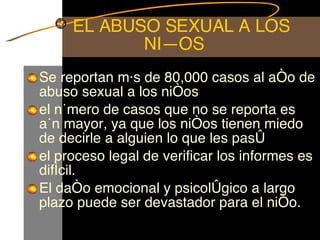 EL ABUSO SEXUAL A LOS NIÑOS  Se reportan más de 80,000 casos al año de abuso sexual a los niños el número de casos que no se reporta es aún mayor, ya que los niños tienen miedo de decirle a alguien lo que les pasó el proceso legal de verificar los informes es difícil.  El daño emocional y psicológico a largo plazo puede ser devastador para el niño.  