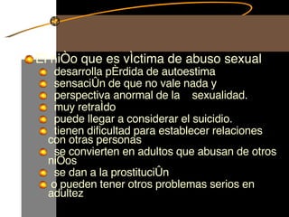 El niño que es víctima de abuso sexual  desarrolla pérdida de autoestima sensación de que no vale nada y perspectiva anormal de la  sexualidad. muy retraído puede llegar a considerar el suicidio. tienen dificultad para establecer relaciones  con otras personas se convierten en adultos que abusan de otros niños se dan a la prostitución o pueden tener otros problemas serios en adultez  