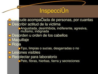 Inspección Si acude acompañada de personas, por cuantas Describir actitud de la victima Angustiada, desinhibida, indiferente, agresiva, mutismo, indignada Desorden u orden de los cabellos Maquillaje Ropa Tipo, limpias o sucias, desgarradas o no Lesiones visibles Recolectar para laboratorio Pelo, fibras, hierbas, tierra y secreciones 