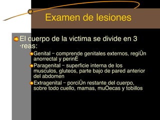 Examen de lesiones El cuerpo de la victima se divide en 3 áreas: Genital – comprende genitales externos, región anorrectal y periné Paragenital – superficie interna de los musculos, gluteos, parte bajo de pared anterior del abdomen Extragenital – porción restante del cuerpo, sobre todo cuello, mamas, muñecas y tobillos 