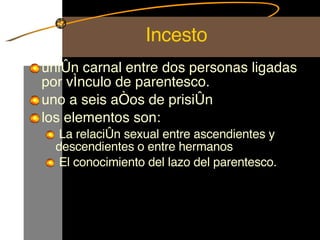 Incesto unión carnal entre dos personas ligadas por vínculo de parentesco. uno a seis años de prisión  los elementos son: La relación sexual entre ascendientes y descendientes o entre hermanos El conocimiento del lazo del parentesco. 