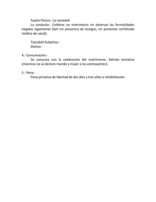 Sujeto Pasivo.- La sociedad
La conducta.- Celebrar un matrimonio sin observar las formalidades
exigidas legalmente (Ejm sin presencia de testigos, sin presentar certificado
médico de salud).
Tipicidad Subjetiva.Doloso.
4.- Consumación.Se consuma con la celebración del matrimonio. Admite tentativa
(mientras no se declare marido y mujer a los contrayentes).
5.- Pena.Pena privativa de libertad de dos días a tres años e inhabilitación.

 