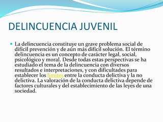 DELINCUENCIA JUVENIL
 La delincuencia constituye un grave problema social de
difícil prevención y de aún más difícil solución. El término
delincuencia es un concepto de carácter legal, social,
psicológico y moral. Desde todas estas perspectivas se ha
estudiado el tema de la delincuencia con diversos
resultados e interpretaciones, y con dificultades para
establecer los límites entre la conducta delictiva y la no
delictiva. La valoración de la conducta delictiva depende de
factores culturales y del establecimiento de las leyes de una
sociedad.
 