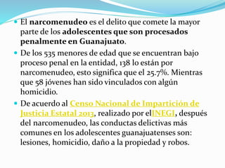  El narcomenudeo es el delito que comete la mayor
parte de los adolescentes que son procesados
penalmente en Guanajuato.
 De los 535 menores de edad que se encuentran bajo
proceso penal en la entidad, 138 lo están por
narcomenudeo, esto significa que el 25.7%. Mientras
que 58 jóvenes han sido vinculados con algún
homicidio.
 De acuerdo al Censo Nacional de Impartición de
Justicia Estatal 2013, realizado por elINEGI, después
del narcomenudeo, las conductas delictivas más
comunes en los adolescentes guanajuatenses son:
lesiones, homicidio, daño a la propiedad y robos.
 
