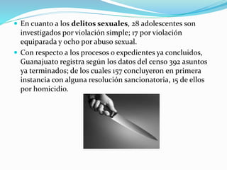  En cuanto a los delitos sexuales, 28 adolescentes son
investigados por violación simple; 17 por violación
equiparada y ocho por abuso sexual.
 Con respecto a los procesos o expedientes ya concluidos,
Guanajuato registra según los datos del censo 392 asuntos
ya terminados; de los cuales 157 concluyeron en primera
instancia con alguna resolución sancionatoria, 15 de ellos
por homicidio.
 
