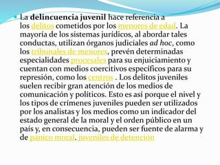  La delincuencia juvenil hace referencia a
los delitos cometidos por los menores de edad. La
mayoría de los sistemas jurídicos, al abordar tales
conductas, utilizan órganos judiciales ad hoc, como
los tribunales de menores, prevén determinadas
especialidades procesales para su enjuiciamiento y
cuentan con medios coercitivos específicos para su
represión, como los centros . Los delitos juveniles
suelen recibir gran atención de los medios de
comunicación y políticos. Esto es así porque el nivel y
los tipos de crímenes juveniles pueden ser utilizados
por los analistas y los medios como un indicador del
estado general de la moral y el orden público en un
país y, en consecuencia, pueden ser fuente de alarma y
de pánico moral. juveniles de detención
 
