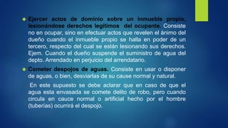  Ejercer actos de dominio sobre un inmueble propio,
lesionándose derechos legítimos del ocupante. Consiste
no en ocupar, sino en efectuar actos que revelen el ánimo del
dueño cuando el inmueble propio se halla en poder de un
tercero, respecto del cual se están lesionando sus derechos.
Ejem. Cuando el dueño suspende el suministro de agua del
depto. Arrendado en perjuicio del arrendatario.
 Cometer despojos de aguas. Consiste en usar o disponer
de aguas, o bien, desviarlas de su cause normal y natural.
En este supuesto se debe aclarar que en caso de que el
agua esta envasada se comete delito de robo, pero cuando
circula en cauce normal o artificial hecho por el hombre
(tuberías) ocurrirá el despojo.
 