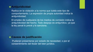  Antijuridicidad
Radica en la violación a la norma que tutela este tipo de
comportamiento. La expresión de propia autoridad indica la
antijuridicidad.
El empleo de cualquiera de los medios de comisión indica la
antijuridicidad del hecho. Todo despojo es antijurídico, ya que
la ley penal lo prevé y lo sanciona.
 Causas de justificación
Pudieran presentarse por estado de necesidad, o por el
consentimiento del titular del bien jurídico.
 