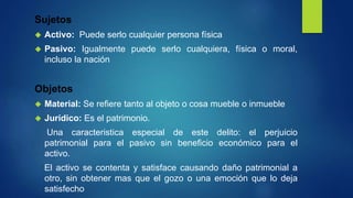 Sujetos
 Activo: Puede serlo cualquier persona física
 Pasivo: Igualmente puede serlo cualquiera, física o moral,
incluso la nación
Objetos
 Material: Se refiere tanto al objeto o cosa mueble o inmueble
 Jurídico: Es el patrimonio.
Una caracteristica especial de este delito: el perjuicio
patrimonial para el pasivo sin beneficio económico para el
activo.
El activo se contenta y satisface causando daño patrimonial a
otro, sin obtener mas que el gozo o una emoción que lo deja
satisfecho
 