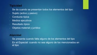 Tipicidad
Se da cuando se presentan todos los elementos del tipo:
- Sujeto (activo y pasivo)
- Conducta típica
- Medios ejecutivos
- Resultado típico
- Objetos material y jurídico
Atipicidad
Se presenta cuando falta alguno de los elementos del tipo
En el Especial: cuando no sea alguno de los mencionados en
el tipo
 