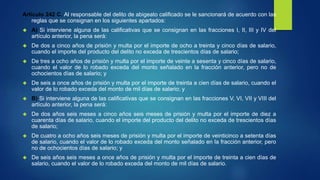 Artículo 242 C. Al responsable del delito de abigeato calificado se le sancionará de acuerdo con las
reglas que se consignan en los siguientes apartados:
 A) Si interviene alguna de las calificativas que se consignan en las fracciones I, II, III y IV del
artículo anterior, la pena será:
 De dos a cinco años de prisión y multa por el importe de ocho a treinta y cinco días de salario,
cuando el importe del producto del delito no exceda de trescientos días de salario;
 De tres a ocho años de prisión y multa por el importe de veinte a sesenta y cinco días de salario,
cuando el valor de lo robado exceda del monto señalado en la fracción anterior, pero no de
ochocientos días de salario; y
 De seis a once años de prisión y multa por el importe de treinta a cien días de salario, cuando el
valor de lo robado exceda del monto de mil días de salario; y
 B) Si interviene alguna de las calificativas que se consignan en las fracciones V, VI, VII y VIII del
artículo anterior, la pena será:
 De dos años seis meses a cinco años seis meses de prisión y multa por el importe de diez a
cuarenta días de salario, cuando el importe del producto del delito no exceda de trescientos días
de salario;
 De cuatro a ocho años seis meses de prisión y multa por el importe de veinticinco a setenta días
de salario, cuando el valor de lo robado exceda del monto señalado en la fracción anterior, pero
no de ochocientos días de salario; y
 De seis años seis meses a once años de prisión y multa por el importe de treinta a cien días de
salario, cuando el valor de lo robado exceda del monto de mil días de salario.
 