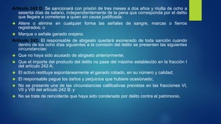 Artículo 242 D. Se sancionará con prisión de tres meses a dos años y multa de ocho a
sesenta días de salario, independientemente de la pena que corresponda por el delito
que llegare a cometerse a quien sin causa justificada:
 Altere o elimine en cualquier forma las señales de sangre, marcas o fierros
registrados; o
 Marque o señale ganado orejano.
Artículo 243. El responsable de abigeato quedará exonerado de toda sanción cuando
dentro de los ocho días siguientes a la comisión del delito se presenten las siguientes
circunstancias:
 Que no haya sido acusado de abigeato anteriormente;
 Que el importe del producto del delito no pase del máximo establecido en la fracción I
del artículo 242 A;
 El activo restituya espontáneamente el ganado robado, en su número y calidad;
 El responsable pague los daños y perjuicios que hubiere ocasionado;
 No se presente una de las circunstancias calificativas previstas en las fracciones VI,
VII y VIII del artículo 242 B; y
 No se trate de reincidente que haya sido condenado por delito contra el patrimonio.
 