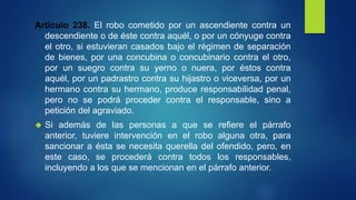 Artículo 238. El robo cometido por un ascendiente contra un
descendiente o de éste contra aquél, o por un cónyuge contra
el otro, si estuvieran casados bajo el régimen de separación
de bienes, por una concubina o concubinario contra el otro,
por un suegro contra su yerno o nuera, por éstos contra
aquél, por un padrastro contra su hijastro o viceversa, por un
hermano contra su hermano, produce responsabilidad penal,
pero no se podrá proceder contra el responsable, sino a
petición del agraviado.
 Si además de las personas a que se refiere el párrafo
anterior, tuviere intervención en el robo alguna otra, para
sancionar a ésta se necesita querella del ofendido, pero, en
este caso, se procederá contra todos los responsables,
incluyendo a los que se mencionan en el párrafo anterior.
 