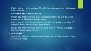- Prisión de 6 a 11 años, multa de 30 a 100 días, si excede a los 1000 días de
salario mínimo
 Fracciones del 242B V, VI, VII, VIII
- Prisión de 2 años 6 meses a 5 años 6 meses, multa de 10 a 40 días, sino
excede de los 300 días de salario mínimo
- Prisión de 4 años a 8 años 6 meses, multa de 25 a 70 días, si excede a 300
días pero menor a 800 días de salario mínimo
- Prisión de 6 años 6 meses a 11 años, multa de 30 a 100 días. Si excede a
los 1000 días de salario mínimo
 Artículo 242 D
- Prisión de 3 meses a 2 años, multa de 8 a 60 días de salario mínimo, como
accesoria a otro tipo
 