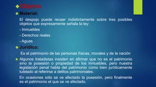Objetos
 Material:
El despojo puede recaer indistintamente sobre tres posibles
objetos que expresamente señala la ley:
- Inmuebles
- Derechos reales
- Aguas
 Jurídico:
Es el patrimonio de las personas físicas, morales y de la nación
 Algunos tratadistas insisten en afirmar que no es el patrimonio
sino la posesión o propiedad de los inmuebles, pero nuestra
legislación penal habla del patrimonio como bien jurídicamente
tutelado al referirse a delitos patrimoniales.
En ocasiones sólo se ve afectado la posesión, pero finalmente
es el patrimonio el que se ve afectado.
 