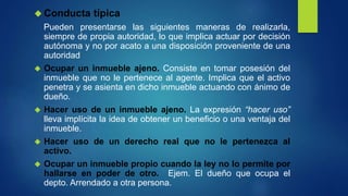  Conducta típica
Pueden presentarse las siguientes maneras de realizarla,
siempre de propia autoridad, lo que implica actuar por decisión
autónoma y no por acato a una disposición proveniente de una
autoridad
 Ocupar un inmueble ajeno. Consiste en tomar posesión del
inmueble que no le pertenece al agente. Implica que el activo
penetra y se asienta en dicho inmueble actuando con ánimo de
dueño.
 Hacer uso de un inmueble ajeno. La expresión “hacer uso”
lleva implícita la idea de obtener un beneficio o una ventaja del
inmueble.
 Hacer uso de un derecho real que no le pertenezca al
activo.
 Ocupar un inmueble propio cuando la ley no lo permite por
hallarse en poder de otro. Ejem. El dueño que ocupa el
depto. Arrendado a otra persona.
 