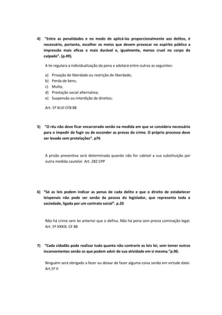4) "Entre as penalidades e no modo de aplicá-las proporcionalmente aos delitos, é
necessário, portanto, escolher os meios que devem provocar no espírito público a
impressão mais eficaz e mais durável e, igualmente, menos cruel no corpo do
culpado”. (p.49).
A lei regulara a individualização da pena e adotará entre outras as seguintes:
a) Privação de liberdade ou restrição de liberdade;
b) Perda de bens;
c) Multa;
d) Prestação social alternativa;
e) Suspensão ou interdição de direitos;
Art. 5º XLVI CFB 88
5) "O réu não deve ficar encarcerado senão na medida em que se considera necessário
para o impedir de fugir ou de esconder as provas do crime. O próprio processo deve
ser levado sem protelações”. p76
A prisão preventiva será determinada quando não for cabível a sua substituição por
outra medida cautelar. Art. 282 CPP
6) “Só as leis podem indicar as penas de cada delito e que o direito de estabelecer
leispenais não pode ser senão da pessoa do legislador, que representa toda a
sociedade, ligada por um contrato social”. p.20
Não há crime sem lei anterior que o defina. Não há pena sem previa cominação legal.
Art. 5º XXXIX. CF 88
7) “Cada cidadão pode realizar tudo quanto não contrarie as leis lei, sem temer outros
inconvenientes senão os que podem advir de sua atividade em si mesma.”p.90.
Ninguém será obrigado a fazer ou deixar de fazer alguma coisa senão em virtude dalei.
Art.5º II
 