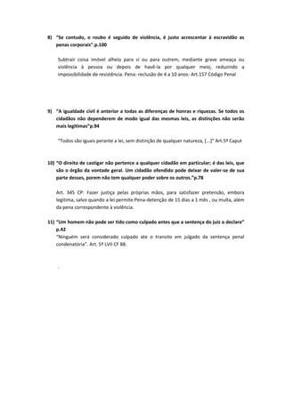 8) “Se contudo, o roubo é seguido de violência, é justo acrescentar à escravidão as
penas corporais”.p.100
Subtrair coisa imóvel alheio para si ou para outrem, mediante grave ameaça ou
violência à pessoa ou depois de havê-la por qualquer meio, reduzindo a
impossibilidade de resistência. Pena- reclusão de 4 a 10 anos- Art.157 Código Penal
9) “A igualdade civil é anterior a todas as diferenças de honras e riquezas. Se todos os
cidadãos não dependerem de modo igual das mesmas leis, as distinções não serão
mais legitimas”p.94
“Todos são iguais perante a lei, sem distinção de qualquer natureza, [...]” Art.5º Caput
10) “O direito de castigar não pertence a qualquer cidadão em particular; é das leis, que
são o órgão da vontade geral. Um cidadão ofendido pode deixar de valer-se de sua
parte desses, porem não tem qualquer poder sobre os outros.”p.78
Art. 345 CP: Fazer justiça pelas próprias mãos, para satisfazer pretensão, embora
legitima, salvo quando a lei permite:Pena-detenção de 15 dias a 1 mês , ou multa, além
da pena correspondente à violência.
11) “Um homem não pode ser tido como culpado antes que a sentença do juiz o declare”
p.42
“Ninguém será considerado culpado ate o transito em julgado da sentença penal
condenatória”. Art. 5º LVII CF 88.
.
 