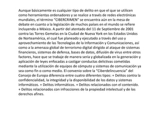 Aunque básicamente es cualquier tipo de delito en que el que se utilicen
como herramientas ordenadores y se realice a través de redes electrónicas
mundiales, el término “CIBERCRIMEN” se encuentra aún en la mesa de
debate en cuanto a la legislación de muchos países en el mundo se refiere
incluyendo a México. A partir del atentado del 11 de Septiembre de 2001
contra las Torres Gemelas en la Ciudad de Nueva York en los Estados Unidos
de Norteamérica, el cual fue planeado y ejecutado a través del uso y
aprovechamiento de las Tecnologías de la Información y Comunicaciones, así
como a la amenaza global de terrorismo digital dirigido al ataque de sistemas
financieros, sistemas de defensa, bases de datos, difusión de virus entre otros
factores, hace que se trabaje de manera seria y globalizada en la generación y
aplicación de leyes enfocadas a castigar conductas delictivas cometidas
mediante la utilización de equipos de cómputo y sistemas de comunicación ya
sea como fin o como medio. El convenio sobre la “Ciberdelincuencia” del
Consejo de Europa diferencia entre cuatro diferentes tipos: + Delitos contra la
confidencialidad, la integridad y la disponibilidad de los datos y sistemas
informáticos. + Delitos informáticos. + Delitos relacionados con el contenido.
+ Delitos relacionados con infracciones de la propiedad intelectual y de los
derechos afines.
 