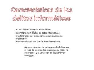 acceso ilícito a sistemas informáticos.
Interceptación ilícita de datos informáticos.
Interferencia en el funcionamiento de un sistema
informático.
Abuso de dispositivos que faciliten la comisión
Algunos ejemplos de este grupo de delitos son:
el robo de identidades, la conexión a redes no
autorizadas y la utilización de spyware y de
keylogger.
 