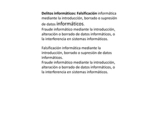 Delitos informáticos: Falsificación informática
mediante la introducción, borrado o supresión
de datos informáticos.
Fraude informático mediante la introducción,
alteración o borrado de datos informáticos, o
la interferencia en sistemas informáticos.
Falsificación informática mediante la
introducción, borrado o supresión de datos
informáticos.
Fraude informático mediante la introducción,
alteración o borrado de datos informáticos, o
la interferencia en sistemas informáticos.
 