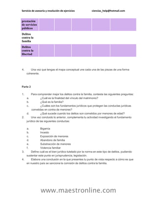 Servicio de asesoría y resolución de ejercicios ciencias_help@hotmail.com
www.maestronline.com
prestación
de servicios
públicos
Delitos
contra la
familia
Delitos
contra la
libertad
4. Una vez que tengas el mapa conceptual une cada una de las piezas de una forma
coherente.
Parte 2
1. Para comprender mejor los delitos contra la familia, contesta las siguientes preguntas:
a. ¿Cuál es la finalidad del vínculo del matrimonio?
b. ¿Qué es la familia?
c. ¿Cuáles son los fundamentos jurídicos que protegen las conductas jurídicas
cometidas en contra de menores?
d. ¿Qué sucede cuando los delitos son cometidos por menores de edad?
2. Una vez concluido lo anterior, complementa tu actividad investigando el fundamento
jurídico de las siguientes conductas:
a. Bigamia
b. Incesto
c. Exposición de menores
d. Abandono de familia
e. Substracción de menores
f. Violencia familiar
3. Define cuál es el bien jurídico tutelado por la norma en este tipo de delitos, pudiendo
sustentar este punto en jurisprudencia, legislación.
4. Elabora una conclusión en la que presentes tu punto de vista respecto a cómo es que
en nuestro país se sanciona la comisión de delitos contra la familia.
 