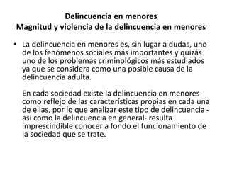 Delincuencia en menores
Magnitud y violencia de la delincuencia en menores
• La delincuencia en menores es, sin lugar a dudas, uno
de los fenómenos sociales más importantes y quizás
uno de los problemas criminológicos más estudiados
ya que se considera como una posible causa de la
delincuencia adulta.
En cada sociedad existe la delincuencia en menores
como reflejo de las características propias en cada una
de ellas, por lo que analizar este tipo de delincuencia -
así como la delincuencia en general- resulta
imprescindible conocer a fondo el funcionamiento de
la sociedad que se trate.
 