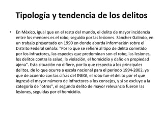 Tipología y tendencia de los delitos
• En México, igual que en el resto del mundo, el delito de mayor incidencia
entre los menores es el robo, seguido por las lesiones. Sánchez Galindo, en
un trabajo presentado en 1990 en donde aborda información sobre el
Distrito Federal señala: "Por lo que se refiere al tipo de delito cometido
por los infractores, las especies que predominan son el robo, las lesiones,
los delitos contra la salud, la violación, el homicidio y daño en propiedad
ajena". Esta situación no difiere, por lo que respecta a los principales
delitos, de lo que ocurre a escala nacional para el periodo 1994-2002, ya
que de acuerdo con las cifras del INEGI, el robo fue el delito por el que
ingresó el mayor número de infractores a los consejos, y si se excluye a la
categoría de "otros", el segundo delito de mayor relevancia fueron las
lesiones, seguidas por el homicidio.
 