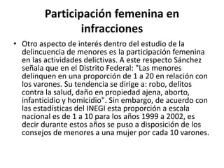 Participación femenina en
infracciones
• Otro aspecto de interés dentro del estudio de la
delincuencia de menores es la participación femenina
en las actividades delictivas. A este respecto Sánchez
señala que en el Distrito Federal: "Las menores
delinquen en una proporción de 1 a 20 en relación con
los varones. Su tendencia se dirige a: robo, delitos
contra la salud, daño en propiedad ajena, aborto,
infanticidio y homicidio". Sin embargo, de acuerdo con
las estadísticas del INEGI esta proporción a escala
nacional es de 1 a 10 para los años 1999 a 2002, es
decir durante estos años se puso a disposición de los
consejos de menores a una mujer por cada 10 varones.
 