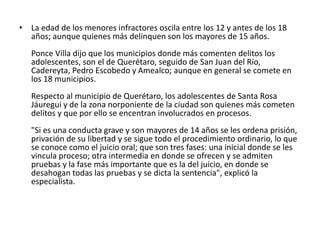 • La edad de los menores infractores oscila entre los 12 y antes de los 18
años; aunque quienes más delinquen son los mayores de 15 años.
Ponce Villa dijo que los municipios donde más comenten delitos los
adolescentes, son el de Querétaro, seguido de San Juan del Río,
Cadereyta, Pedro Escobedo y Amealco; aunque en general se comete en
los 18 municipios.
Respecto al municipio de Querétaro, los adolescentes de Santa Rosa
Jáuregui y de la zona norponiente de la ciudad son quienes más cometen
delitos y que por ello se encentran involucrados en procesos.
"Si es una conducta grave y son mayores de 14 años se les ordena prisión,
privación de su libertad y se sigue todo el procedimiento ordinario, lo que
se conoce como el juicio oral; que son tres fases: una inicial donde se les
vincula proceso; otra intermedia en donde se ofrecen y se admiten
pruebas y la fase más importante que es la del juicio, en donde se
desahogan todas las pruebas y se dicta la sentencia", explicó la
especialista.
 