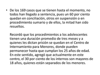 • De los 169 casos que se tienen hasta el momento, no
todos han llegado a sentencia, pues un 60 por ciento
quedan en conciliación, otros en suspensión o en
procedimiento sumario y de ellos, la mitad han sido
resueltos.
Recordó que los procedimientos a los adolescentes
tienen una duración promedio de tres meses y a
quienes les dictan prisión se quedan en el Centro de
Internamiento para Menores, donde pueden
permanecer hasta que cumplan los 25 años de edad.
En este sentido, agregó que actualmente en este
centro, el 30 por ciento de los internos son mayores de
18 años, quienes están separados de los menores.
 
