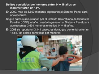 Delitos cometidos por menores entre 14 y 18 años se
incrementaron un 15%
En 2009, más de 3.600 menores ingresaron al Sistema Penal para
adolescentes.
Según datos suministrados por el Instituto Colombiano de Bienestar
Familiar (ICBF), el año pasado ingresaron al Sistema Penal para
adolescentes 3.601 menores entre los 14 y 18 años.
En 2008 se reportaron 3.141 casos, es decir, que aumentaron en un
14,6% los delitos cometidos por menores.
 
