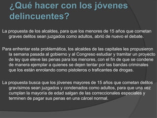 ¿Qué hacer con los jóvenes
delincuentes?
La propuesta de los alcaldes, para que los menores de 15 años que cometan
graves delitos sean juzgados como adultos, abrió de nuevo el debate.
Para enfrentar esta problemática, los alcaldes de las capitales les propusieron
la semana pasada al gobierno y al Congreso estudiar y tramitar un proyecto
de ley que eleve las penas para los menores, con el fin de que se condene
de manera ejemplar a quienes se dejen tentar por las bandas criminales
que los están enrolando como pistoleros o traficantes de drogas.
La propuesta busca que los jóvenes mayores de 15 años que cometan delitos
gravísimos sean juzgados y condenados como adultos, para que una vez
cumplan la mayoría de edad salgan de las correccionales especiales y
terminen de pagar sus penas en una cárcel normal.
 