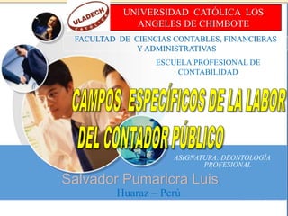 UNIVERSIDAD CATÓLICA LOS
ANGELES DE CHIMBOTE
FACULTAD DE CIENCIAS CONTABLES, FINANCIERAS
Y ADMINISTRATIVAS
ESCUELA PROFESIONAL DE
CONTABILIDAD
Huaraz – Perú
ASIGNATURA: DEONTOLOGÍA
PROFESIONAL
Salvador Pumaricra Luis
 