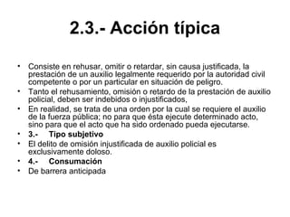 2.3.- Acción típica
• Consiste en rehusar, omitir o retardar, sin causa justificada, la
prestación de un auxilio legalmente requerido por la autoridad civil
competente o por un particular en situación de peligro.
• Tanto el rehusamiento, omisión o retardo de la prestación de auxilio
policial, deben ser indebidos o injustificados,
• En realidad, se trata de una orden por la cual se requiere el auxilio
de la fuerza pública; no para que ésta ejecute determinado acto,
sino para que el acto que ha sido ordenado pueda ejecutarse.
• 3.- Tipo subjetivo
• El delito de omisión injustificada de auxilio policial es
exclusivamente doloso.
• 4.- Consumación
• De barrera anticipada
 
