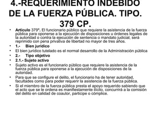 4.-REQUERIMIENTO INDEBIDO
DE LA FUERZA PÚBLICA. TIPO.
379 CP.• Artículo 379°. El funcionario público que requiere la asistencia de la fuerza
pública para oponerse a la ejecución de disposiciones u órdenes legales de
la autoridad o contra la ejecución de sentencia o mandato judicial, será
reprimido con pena privativa de libertad no mayor de tres años.
• 1.- Bien jurídico
• El bien jurídico tutelado es el normal desarrollo de la Administración pública
• 2.- Tipo objetivo
• 2.1.- Sujeto activo
• Sujeto activo es el funcionario público que requiere la asistencia de la
fuerza pública para oponerse a la ejecución de disposiciones de la
autoridad.
• Para que se configure el delito, el funcionario ha de tener autoridad,
facultades como para poder requerir la asistencia de la fuerza pública.
• Si el miembro de la fuerza pública presta el apoyo requerido sabiendo que
el acto que se le ordena es manifiestamente ilícito, concurrirá a la comisión
del delito en calidad de coautor, participe o cómplice.
 