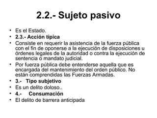 2.2.- Sujeto pasivo
• Es el Estado.
• 2.3.- Acción típica
• Consiste en requerir la asistencia de la fuerza pública
con el fin de oponerse a la ejecución de disposiciones u
órdenes legales de la autoridad o contra la ejecución de
sentencia o mandato judicial.
• Por fuerza pública debe entenderse aquella que es
encargada del mantenimiento del orden público. No
están comprendidas las Fuerzas Armadas.
• 3.- Tipo subjetivo
• Es un delito doloso..
• 4.- Consumación
• El delito de barrera anticipada
 