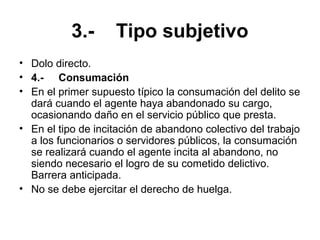 3.- Tipo subjetivo
• Dolo directo.
• 4.- Consumación
• En el primer supuesto típico la consumación del delito se
dará cuando el agente haya abandonado su cargo,
ocasionando daño en el servicio público que presta.
• En el tipo de incitación de abandono colectivo del trabajo
a los funcionarios o servidores públicos, la consumación
se realizará cuando el agente incita al abandono, no
siendo necesario el logro de su cometido delictivo.
Barrera anticipada.
• No se debe ejercitar el derecho de huelga.
 