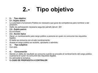 2.- Tipo objetivo
• 2.- Tipo objetivo
• 2.1. Sujeto activo
• La autoridad o funcionario Público es necesario que goce de competencia para nombrar o dar
posesión.
• Delito de participación necesaria segundo párrafo del art. 381
• 2.2.- Sujeto pasivo
• Es el Estado.
• 2.3.- Acción típica
• Hacer un nombramiento para cargo público a persona en quien no concurren los requisitos
legales.
• El delito se consuma con el solo nombramiento.
• Acepta el cargo público es recibirlo, aprobarlo o admitirlo.
• 3.- Tipo subjetivo
• Con dolo.
•
• 4.- Consumación
• Siendo un delito de resultado se consuma cuando se procede al nombramiento del cargo público
a persona en quien no concurren los requisitos legales.
• Es admisible la tentativa.
• 5.-CASO DE PROPUESTA A CONTRALOR
 