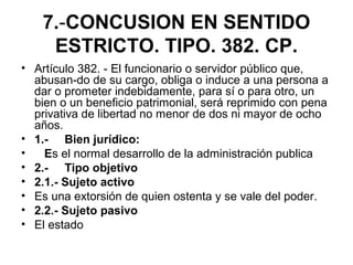 7.-CONCUSION EN SENTIDO
ESTRICTO. TIPO. 382. CP.
• Artículo 382. - El funcionario o servidor público que,
abusan-do de su cargo, obliga o induce a una persona a
dar o prometer indebidamente, para sí o para otro, un
bien o un beneficio patrimonial, será reprimido con pena
privativa de libertad no menor de dos ni mayor de ocho
años.
• 1.- Bien jurídico:
• Es el normal desarrollo de la administración publica
• 2.- Tipo objetivo
• 2.1.- Sujeto activo
• Es una extorsión de quien ostenta y se vale del poder.
• 2.2.- Sujeto pasivo
• El estado
 