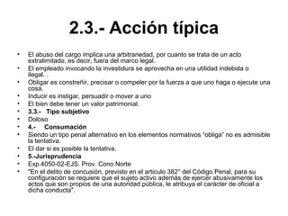 2.3.- Acción típica
• El abuso del cargo implica una arbitrariedad, por cuanto se trata de un acto
extralimitado, es decir, fuera del marco legal.
• El empleado invocando la investidura se aprovecha en una utilidad indebida o
ilegal. .
• Obligar es constreñir, precisar o compeler por la fuerza a que uno haga o ejecute una
cosa.
• Inducir es instigar, persuadir o mover a uno
• El bien debe tener un valor patrimonial.
• 3.3.- Tipo subjetivo
• Doloso
• 4.- Consumación
• Siendo un tipo penal alternativo en los elementos normativos “obliga” no es admisible
la tentativa.
• El dar si es posible la tentativa.
• 5.-Jurisprudencia
• Exp.4050-02-EJS. Prov. Cono Norte
• "En el delito de concusión, previsto en el articulo 382° del Código Penal, para su
configuración se requiere que el sujeto activo además de ejercer abusivamente los
actos que son propios de una autoridad pública, le atribuya el carácter de oficial a
dicha conducta".
 