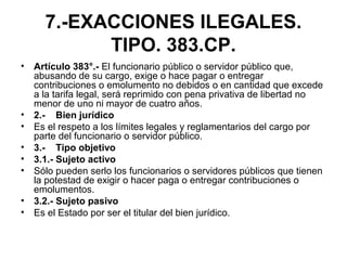 7.-EXACCIONES ILEGALES.
TIPO. 383.CP.
• Artículo 383°.- El funcionario público o servidor público que,
abusando de su cargo, exige o hace pagar o entregar
contribuciones o emolumento no debidos o en cantidad que excede
a la tarifa legal, será reprimido con pena privativa de libertad no
menor de uno ni mayor de cuatro años.
• 2.- Bien jurídico
• Es el respeto a los límites legales y reglamentarios del cargo por
parte del funcionario o servidor público.
• 3.- Tipo objetivo
• 3.1.- Sujeto activo
• Sólo pueden serlo los funcionarios o servidores públicos que tienen
la potestad de exigir o hacer paga o entregar contribuciones o
emolumentos.
• 3.2.- Sujeto pasivo
• Es el Estado por ser el titular del bien jurídico.
 