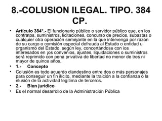 8.-COLUSION ILEGAL. TIPO. 384
CP.
• Artículo 384°.- El funcionario público o servidor público que, en los
contratos, suministros, licitaciones, concurso de precios, subastas o
cualquier otra operación semejante en la que intervenga por razón
de su cargo o comisión especial defrauda al Estado o entidad u
organismo del Estado, según ley, concertándose con ios
interesados en ¡os convenios, ajustes, liquidaciones o suministros
será reprimido con pena privativa de libertad no menor de tres ni
mayor de quince años.
• 1.- Concepto
• Colusión es todo acuerdo clandestino entre dos o más personajes
para conseguir un fin ilícito, mediante la traición a la confianza o la
elusión de la actividad legítima de terceros.
• 2.- Bien jurídico
• Es el normal desarrollo de la Administración Pública
 