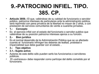 9.-PATROCINIO INFIEL. TIPO.
385. CP.
• Artículo 3859.- El que, valiéndose de su calidad de funcionario o servidor
público, patrocina intereses de particulares ante la administración pública,
será reprimido con pena privativa de la libertad no mayor de 2 años, o con
prestación de servicios comunitarios de veinte a cuarenta jornadas.
• 1.- Concepto
• Es el ejercicio infiel con el estado del funcionario o servidor publico que
valiéndose de su posición patrocina intereses ajenos a su función.
• 2.- Bien jurídico
• Es el normal desarrollo de la Administración Pública que se ve afectado
cuando el funcionario infringen los deberes de lealtad, probidad e
imparcialidad que debe guardar con el estado. .
• 3.- Tipo objetivo
• 3.1.- Sujeto activo
• Autores de este delito sólo pueden serlo los funcionarios o servidores
públicos.
• El «extraneus» debe responder como partícipe del delito cometido por el
funcionario.
 