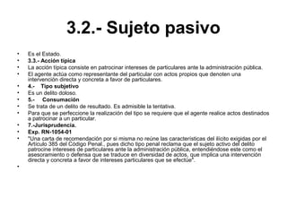 3.2.- Sujeto pasivo
• Es el Estado.
• 3.3.- Acción típica
• La acción típica consiste en patrocinar intereses de particulares ante la administración pública.
• El agente actúa como representante del particular con actos propios que denoten una
intervención directa y concreta a favor de particulares.
• 4.- Tipo subjetivo
• Es un delito doloso.
• 5.- Consumación
• Se trata de un delito de resultado. Es admisible la tentativa.
• Para que se perfeccione la realización del tipo se requiere que el agente realice actos destinados
a patrocinar a un particular.
• 7.-Jurisprudencia.
• Exp. RN-1054-01
• "Una carta de recomendación por si misma no reúne las características del ilícito exigidas por el
Artículo 385 del Código Penal., pues dicho tipo penal reclama que el sujeto activo del delito
patrocine intereses de particulares ante la administración pública, entendiéndose este como el
asesoramiento o defensa que se traduce en diversidad de actos, que implica una intervención
directa y concreta a favor de intereses particulares que se efectúe".
•
 
